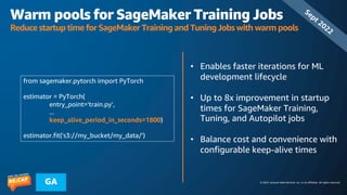 © 2023, Amazon Web Services, Inc. or its affiliates. All rights reserved.
GA
Warm pools for SageMaker Training Jobs
Reduce startup time for SageMaker Training and Tuning Jobs with warm pools
• Enables faster iterations for ML
development lifecycle
• Up to 8x improvement in startup
times for SageMaker Training,
Tuning, and Autopilot jobs
• Balance cost and convenience with
configurable keep-alive times
Sept 2022
from sagemaker.pytorch import PyTorch
estimator = PyTorch(
entry_point='train.py’,
...
keep_alive_period_in_seconds=1800)
estimator.fit('s3://my_bucket/my_data/')
 