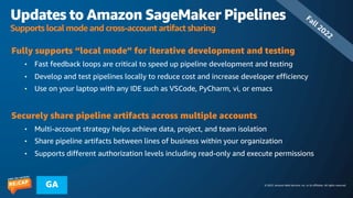 © 2023, Amazon Web Services, Inc. or its affiliates. All rights reserved.
GA
Updates to Amazon SageMaker Pipelines
Supports local mode and cross-account artifact sharing
Fully supports “local mode” for iterative development and testing
• Fast feedback loops are critical to speed up pipeline development and testing
• Develop and test pipelines locally to reduce cost and increase developer efficiency
• Use on your laptop with any IDE such as VSCode, PyCharm, vi, or emacs
Securely share pipeline artifacts across multiple accounts
• Multi-account strategy helps achieve data, project, and team isolation
• Share pipeline artifacts between lines of business within your organization
• Supports different authorization levels including read-only and execute permissions
Fall 2022
 