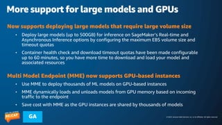 © 2023, Amazon Web Services, Inc. or its affiliates. All rights reserved.
GA
More support for large models and GPUs
Now supports deploying large models that require large volume size
• Deploy large models (up to 500GB) for inference on SageMaker’s Real-time and
Asynchronous Inference options by configuring the maximum EBS volume size and
timeout quotas
• Container health check and download timeout quotas have been made configurable
up to 60 minutes, so you have more time to download and load your model and
associated resources
Multi Model Endpoint (MME) now supports GPU-based instances
• Use MME to deploy thousands of ML models on GPU-based instances
• MME dynamically loads and unloads models from GPU memory based on incoming
traffic to the endpoint
• Save cost with MME as the GPU instances are shared by thousands of models
 