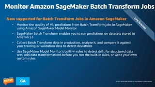 © 2023, Amazon Web Services, Inc. or its affiliates. All rights reserved.
GA
Monitor Amazon SageMaker Batch Transform Jobs
p
r
e
:
I
n
v
e
n
t
Now supported for Batch Transform Jobs in Amazon SageMaker
• Monitor the quality of ML predictions from Batch Transform jobs in SageMaker
using Amazon SageMaker Model Monitor
• SageMaker Batch Transform enables you to run predictions on datasets stored in
Amazon S3
• Collect Batch Transform data in production, analyze it, and compare it against
your training or validation data to detect deviations
• Use SageMaker Model Monitor’s built-in rules to detect drift for structured data
sets, add data transformations before you run the built-in rules, or write your own
custom rules
 