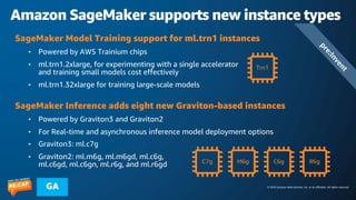 © 2023 Amazon Web Services, Inc. or its affiliates. All rights reserved.
GA
Amazon SageMaker supports new instance types
SageMaker Model Training support for ml.trn1 instances
• Powered by AWS Trainium chips
• ml.trn1.2xlarge, for experimenting with a single accelerator
and training small models cost effectively
• ml.trn1.32xlarge for training large-scale models
SageMaker Inference adds eight new Graviton-based instances
• Powered by Graviton3 and Graviton2
• For Real-time and asynchronous inference model deployment options
• Graviton3: ml.c7g
• Graviton2: ml.m6g, ml.m6gd, ml.c6g,
ml.c6gd, ml.c6gn, ml.r6g, and ml.r6gd
Trn1
C7g M6g C6g R6g
p
r
e
:
I
n
v
e
n
t
 