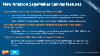 © 2023, Amazon Web Services, Inc. or its affiliates. All rights reserved.
GA
New Amazon SageMaker Canvas features
pre:Invent
Correlation matrices for advanced data analysis
• Correlation matrices allow you to summarize a dataset into a matrix that shows
correlations between two or more values and how they relate to one another
• Helps to identify and visualize patterns in a given dataset for advanced analysis
Encryption support with customer managed keys for time series
forecast models
• SageMaker Canvas now supports encryption at rest using CMK with AWS KMS for all
problem types currently supported by SageMaker Canvas.
Tags to track and allocate costs incurred by users
• Assign tags to user-profiles created within Amazon SageMaker to track SageMaker
Canvas usage costs categorized by users, departments, lines of businesses, or cost
centers
 