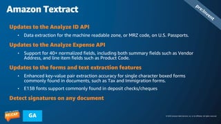 © 2023 Amazon Web Services, Inc. or its affiliates. All rights reserved.
GA
Amazon Textract
pre:Invent
Updates to the Analyze ID API
• Data extraction for the machine readable zone, or MRZ code, on U.S. Passports.
Updates to the Analyze Expense API
• Support for 40+ normalized fields, including both summary fields such as Vendor
Address, and line item fields such as Product Code.
Updates to the forms and text extraction features
• Enhanced key-value pair extraction accuracy for single character boxed forms
commonly found in documents, such as Tax and Immigration forms.
• E13B fonts support commonly found in deposit checks/cheques
Detect signatures on any document
 