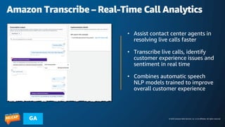 © 2023 Amazon Web Services, Inc. or its affiliates. All rights reserved.
GA
Amazon Transcribe – Real-Time Call Analytics
• Assist contact center agents in
resolving live calls faster
• Transcribe live calls, identify
customer experience issues and
sentiment in real time
• Combines automatic speech
NLP models trained to improve
overall customer experience
 