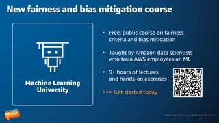 © 2023, Amazon Web Services, Inc. or its affiliates. All rights reserved.
New fairness and bias mitigation course
• Free, public course on fairness
criteria and bias mitigation
• Taught by Amazon data scientists
who train AWS employees on ML
• 9+ hours of lectures
and hands-on exercises
>>> Get started today
Machine Learning
University
 