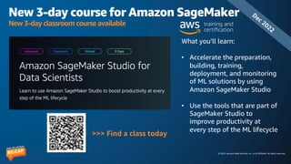 © 2023, Amazon Web Services, Inc. or its affiliates. All rights reserved.
New 3-day course for Amazon SageMaker
New 3-day classroom course available
What you’ll learn:
• Accelerate the preparation,
building, training,
deployment, and monitoring
of ML solutions by using
Amazon SageMaker Studio
• Use the tools that are part of
SageMaker Studio to
improve productivity at
every step of the ML lifecycle
>>> Find a class today
Dec 2022
 