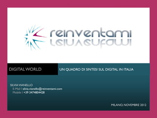DIGITAL WORLD                          UN QUADRO DI SINTESI SUL DIGITAL IN ITALIA



SILVIA VIANELLO
  E-Mail I silvia.vianello@reinventami.com
  Mobile I +39 3474804428



                                                                    MILANO, NOVEMBRE 2012
 