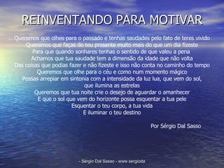 REINVENTANDO PARA MOTIVAR Queremos que olhes para o passado e tenhas saudades pelo fato de teres vivido Queremos que faças do teu presente muito mais do que um dia fizeste Para que quando sonhares tenhas o sentido de que valeu a pena  Achamos que tua saudade tem a dimensão da idade que não volta Das coisas que podias fazer e não fizeste e isso não conta no caminho do tempo Queremos que olhe para o céu e como num momento mágico Possas arrepiar em sintonia com a intensidade da luz lua, que vem do sol, que ilumina as estrelas Queremos que tua noite crie o desejo de aguardar o amanhecer E que o sol que vem do horizonte possa esquentar a tua pele Esquentar o teu corpo, a tua vida E iluminar o teu destino Por Sérgio Dal Sasso  
