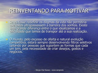 REINVENTANDO PARA MOTIVAR Se eu fosse redefinir os dogmas da vida não permitiria que estes ultrapassassem a barreira dos sonhos. Existe uma grande diferença entre o que idealizamos e a dificuldade que temos de transpor até a sua realização. O mundo, pelo excesso de oferta e natural evolução competitiva, estará sempre desenvolvendo filtros seletivos optando por pessoas que suportem as formas que cada um tem, pela necessidade de criar desejos, gostos e negócios. 