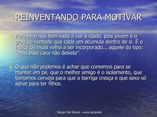 REINVENTANDO PARA MOTIVAR Para mim não tem nada a ver a idade, pois jovem é o grau de vontade que cada um acumula dentro de si. É o índice de mula velha a ser incorporado... aquele do tipo: “meu esse cara não desiste”.  O que não podemos é achar que comemos para se manter em pé, que o melhor amigo é o isolamento, que tomamos cerveja para que a barriga cresça e que sexo só serve para ter filhos. 