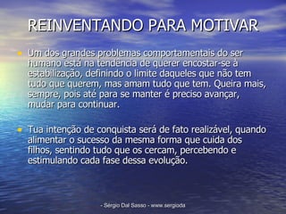 REINVENTANDO PARA MOTIVAR Um dos grandes problemas comportamentais do ser humano está na tendência de querer encostar-se à estabilização, definindo o limite daqueles que não tem tudo que querem, mas amam tudo que tem. Queira mais, sempre, pois até para se manter é preciso avançar, mudar para continuar. Tua intenção de conquista será de fato realizável, quando alimentar o sucesso da mesma forma que cuida dos filhos, sentindo tudo que os cercam, percebendo e estimulando cada fase dessa evolução.  