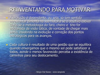 REINVENTANDO PARA MOTIVAR A evolução é dependente, ou seja, só tem sentido acrescentar pimenta na sua historia se o objetivo estiver claro, se a metodologia do faro, cheiro e  tino for adicionada de visão tática, de vontade de chegar mais perto, insistindo na evolução e correção dos pontos estratégicos para os avanços.  Cada cultura é resultado de uma gestão que se equilibra quando enxergamos que o mesmo sol pode satisfazer a todos, aonde o menos favorecido perceba a existência de caminhos para seu deslocamento.  