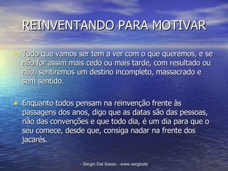 REINVENTANDO PARA MOTIVAR Tudo que vamos ser tem a ver com o que queremos, e se não for assim mais cedo ou mais tarde, com resultado ou não, sentiremos um destino incompleto, massacrado e sem sentido. Enquanto todos pensam na reinvenção frente às passagens dos anos, digo que as datas são das pessoas, não das convenções e que todo dia, é um dia para que o seu comece, desde que, consiga nadar na frente dos jacarés. 