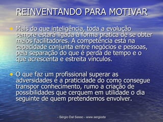 REINVENTANDO PARA MOTIVAR Mais do que inteligência, toda a evolução sempre estará ligada à forma pratica de se obter meios facilitadores. A competência está na capacidade conjunta entre negócios e pessoas, pela separação do que é perda de tempo e o que acrescenta e estreita vínculos. O que faz um profissional superar as adversidades é a praticidade do como consegue transpor conhecimento, rumo a criação de possibilidades que cerquem em utilidade o dia seguinte de quem pretendemos envolver. 