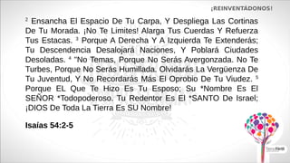 ¡REINVENTÁDONOS!
2
Ensancha El Espacio De Tu Carpa, Y Despliega Las Cortinas
De Tu Morada. ¡No Te Limites! Alarga Tus Cuerdas Y Refuerza
Tus Estacas. 3
Porque A Derecha Y A Izquierda Te Extenderás;
Tu Descendencia Desalojará Naciones, Y Poblará Ciudades
Desoladas. 4
"No Temas, Porque No Serás Avergonzada. No Te
Turbes, Porque No Serás Humillada. Olvidarás La Vergüenza De
Tu Juventud, Y No Recordarás Más El Oprobio De Tu Viudez. 5
Porque EL Que Te Hizo Es Tu Esposo; Su *Nombre Es El
SEÑOR *Todopoderoso. Tu Redentor Es El *SANTO De Israel;
¡DIOS De Toda La Tierra Es SU Nombre!
Isaías 54:2-5
 