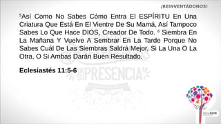 ¡REINVENTÁDONOS!
5
Así Como No Sabes Cómo Entra El ESPÍRITU En Una
Criatura Que Está En El Vientre De Su Mamá, Así Tampoco
Sabes Lo Que Hace DIOS, Creador De Todo. 6
Siembra En
La Mañana Y Vuelve A Sembrar En La Tarde Porque No
Sabes Cuál De Las Siembras Saldrá Mejor, Si La Una O La
Otra, O Si Ambas Darán Buen Resultado.
Eclesiastés 11:5-6
 