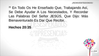 ¡REINVENTÁDONOS!
35
En Todo Os He Enseñado Que, Trabajando Así,
Se Debe Ayudar A Los Necesitados, Y Recordar
Las Palabras Del Señor JESÚS, Que Dijo: Más
Bienaventurado Es Dar Que Recibir.
Hechos 20:35
 