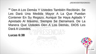 ¡REINVENTÁDONOS!
38
Den A Los Demás Y Ustedes También Recibirán. Se
Les Dará Una Medida Mayor A La Que Puedan
Contener En Su Regazo, Aunque Se Haya Agitado Y
Apretado Al Máximo, Siempre Se Derramará. De La
Manera Que Ustedes Den A Los Demás, DIOS Les
Dará A Ustedes.
Lucas 6:38
 