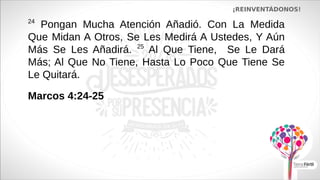 ¡REINVENTÁDONOS!
24
Pongan Mucha Atención Añadió. Con La Medida
Que Midan A Otros, Se Les Medirá A Ustedes, Y Aún
Más Se Les Añadirá. 25
Al Que Tiene, Se Le Dará
Más; Al Que No Tiene, Hasta Lo Poco Que Tiene Se
Le Quitará.
Marcos 4:24-25
 