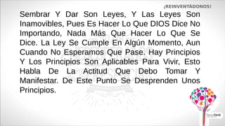 Sembrar Y Dar Son Leyes, Y Las Leyes Son
Inamovibles, Pues Es Hacer Lo Que DIOS Dice No
Importando, Nada Más Que Hacer Lo Que Se
Dice. La Ley Se Cumple En Algún Momento, Aun
Cuando No Esperamos Que Pase. Hay Principios
Y Los Principios Son Aplicables Para Vivir, Esto
Habla De La Actitud Que Debo Tomar Y
Manifestar. De Este Punto Se Desprenden Unos
Principios.
¡REINVENTÁDONOS!
 