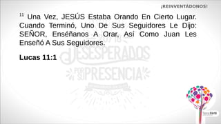 ¡REINVENTÁDONOS!
11
Una Vez, JESÚS Estaba Orando En Cierto Lugar.
Cuando Terminó, Uno De Sus Seguidores Le Dijo:
SEÑOR, Enséñanos A Orar, Así Como Juan Les
Enseñó A Sus Seguidores.
Lucas 11:1
 