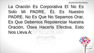 La Oración Es Corporativa El No Es
Solo Mi PADRE, ÉL Es Nuestro
PADRE. No Es Que No Sepamos Orar,
Es Que Debemos Repotenciar Nuestra
Oración, Ósea Hacerla Efectiva. Esto
Nos Lleva A:
¡REINVENTÁDONOS!
 