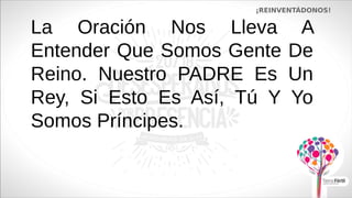 La Oración Nos Lleva A
Entender Que Somos Gente De
Reino. Nuestro PADRE Es Un
Rey, Si Esto Es Así, Tú Y Yo
Somos Príncipes.
¡REINVENTÁDONOS!
 