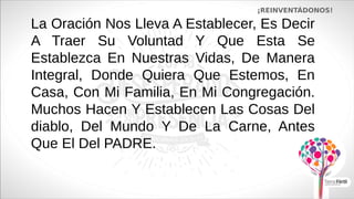 La Oración Nos Lleva A Establecer, Es Decir
A Traer Su Voluntad Y Que Esta Se
Establezca En Nuestras Vidas, De Manera
Integral, Donde Quiera Que Estemos, En
Casa, Con Mi Familia, En Mi Congregación.
Muchos Hacen Y Establecen Las Cosas Del
diablo, Del Mundo Y De La Carne, Antes
Que El Del PADRE.
¡REINVENTÁDONOS!
 