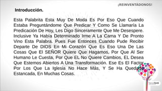 ¡REINVENTÁDONOS!
Introducción.
Esta Palabrita Esta Muy De Moda Es Por Eso Que Cuando
Estaba Preguntándome Que Predicar Y Como Se Llamaría La
Predicación De Hoy, Les Digo Sinceramente Que Me Desespere.
Inclusive Ya Había Determinado Irme A La Cama Y De Pronto
Vino Esta Palabra. Pues Fue Entonces Cuando Pude Recibir
Departe De DIOS En Mi Corazón Que Es Eso Una De Las
Cosas Que El SEÑOR Quiere Que Hagamos, Por Que Al Ser
Humano Le Cuesta, Por Que EL No Quiere Cambios, EL Desea
Que Estemos Abiertos A Una Transformación. Ese Es El Factor
Por Los Que La Iglesia No Hace Más, Y Se Ha Quedado
Estancada, En Muchas Cosas.
 