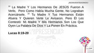 ¡REINVENTÁDONOS!
19
La Madre Y Los Hermanos De JESÚS Fueron A
Verlo, Pero Como Había Mucha Gente, No Lograban
Acercársele. 20
Tu Madre Y Tus Hermanos Están
Afuera Y Quieren Verte Le Avisaron. Pero Él Les
Contestó: Mi Madre Y Mis Hermanos Son Los Que
Oyen La Palabra De Dios Y La Ponen En Práctica.
Lucas 8:19-20
 