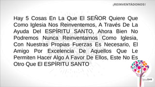 Hay 5 Cosas En La Que El SEÑOR Quiere Que
Como Iglesia Nos Reinventemos, A Través De La
Ayuda Del ESPÍRITU SANTO, Ahora Bien No
Podremos Nunca Reinventarnos Como Iglesia,
Con Nuestras Propias Fuerzas Es Necesario, El
Amigo Por Excelencia De Aquellos Que Le
Permiten Hacer Algo A Favor De Ellos, Este No Es
Otro Que El ESPÍRITU SANTO
¡REINVENTÁDONOS!
 