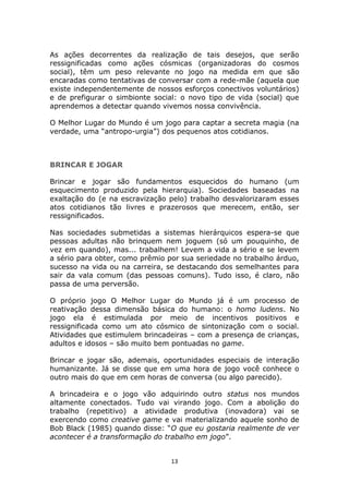 As ações decorrentes da realização de tais desejos, que serão
ressignificadas como ações cósmicas (organizadoras do cosmos
social), têm um peso relevante no jogo na medida em que são
encaradas como tentativas de conversar com a rede-mãe (aquela que
existe independentemente de nossos esforços conectivos voluntários)
e de prefigurar o simbionte social: o novo tipo de vida (social) que
aprendemos a detectar quando vivemos nossa convivência.

O Melhor Lugar do Mundo é um jogo para captar a secreta magia (na
verdade, uma “antropo-urgia”) dos pequenos atos cotidianos.



BRINCAR E JOGAR

Brincar e jogar são fundamentos esquecidos do humano (um
esquecimento produzido pela hierarquia). Sociedades baseadas na
exaltação do (e na escravização pelo) trabalho desvalorizaram esses
atos cotidianos tão livres e prazerosos que merecem, então, ser
ressignificados.

Nas sociedades submetidas a sistemas hierárquicos espera-se que
pessoas adultas não brinquem nem joguem (só um pouquinho, de
vez em quando), mas... trabalhem! Levem a vida a sério e se levem
a sério para obter, como prêmio por sua seriedade no trabalho árduo,
sucesso na vida ou na carreira, se destacando dos semelhantes para
sair da vala comum (das pessoas comuns). Tudo isso, é claro, não
passa de uma perversão.

O próprio jogo O Melhor Lugar do Mundo já é um processo de
reativação dessa dimensão básica do humano: o homo ludens. No
jogo ela é estimulada por meio de incentivos positivos e
ressignificada como um ato cósmico de sintonização com o social.
Atividades que estimulem brincadeiras – com a presença de crianças,
adultos e idosos – são muito bem pontuadas no game.

Brincar e jogar são, ademais, oportunidades especiais de interação
humanizante. Já se disse que em uma hora de jogo você conhece o
outro mais do que em cem horas de conversa (ou algo parecido).

A brincadeira e o jogo vão adquirindo outro status nos mundos
altamente conectados. Tudo vai virando jogo. Com a abolição do
trabalho (repetitivo) a atividade produtiva (inovadora) vai se
exercendo como creative game e vai materializando aquele sonho de
Bob Black (1985) quando disse: “O que eu gostaria realmente de ver
acontecer é a transformação do trabalho em jogo”.


                                 13
 
