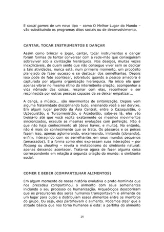 E social games de um novo tipo – como O Melhor Lugar do Mundo –
vão substituindo os programas ditos sociais ou de desenvolvimento.



CANTAR, TOCAR INSTRUMENTOS E DANÇAR

Assim como brincar e jogar, cantar, tocar instrumentos e dançar
foram formas de tentar conversar com a rede-mãe que conseguiram
sobreviver sob a civilização hierárquica. Nos desejos, muitas vezes
inexplicáveis, de quem sente que não consegue viver sem se dedicar
a tais atividades, nunca está, num primeiro momento, um propósito
planejado de fazer sucesso e se destacar dos semelhantes. Depois
isso pode de fato acontecer, sobretudo quando a pessoa amadora é
capturada por alguma organização hierárquica. No início ela quer
apenas vibrar no mesmo ritmo da intermitente criação, acompanhar a
vida nômade das coisas, respirar com elas, reconhecer e ser
reconhecida por outras pessoas capazes de se deixar empatizar...

A dança, a música... são movimentos de sintonização. Depois vem
alguma fraternidade disciplinando tudo, ensinando você a ser dervixe.
Em algum lugar perdido da Ásia Central, entre o Cazaquistão, o
Uzbequistão, o Turcomenistão, o Arzebaijão, sabe-se lá, eles vão
treiná-lo até que você repita exatamente os mesmos movimentos
sincronizados, execute as mesmas evoluções com perfeição. Não é
que não haja conhecimento ali (deve haver, e muito). No entanto,
não é mais de conhecimento que se trata. Os pássaros e os peixes
fazem isso, apenas aglomerando, enxameando, imitando (clonando),
enfim, interagindo com os semelhantes em seus mundos pequenos
(amassados). E a forma como eles expressam suas interações – por
flocking ou shoaling – revela o metabolismo do simbionte natural:
apenas deixando acontecer. Trata-se agora de fazer alguma coisa
correspondente em relação à segunda criação do mundo: o simbionte
social.



COMER E BEBER (COMPARTILHAR ALIMENTOS)

Em algum momento de nossa história evolutiva o proto-homínida que
nos precedeu compartilhou o alimento com seus semelhantes
iniciando o seu processo de humanização. Arqueólogos descobriram
que os precursores dos seres humanos transportavam o alimento de
um lugar para outro e distribuíam esses alimentos entre os membros
do grupo. Ou seja, eles partilhavam o alimento. Podemos dizer que a
atitude básica que nos torna humanos é esta: a partilha do alimento


                                 14
 