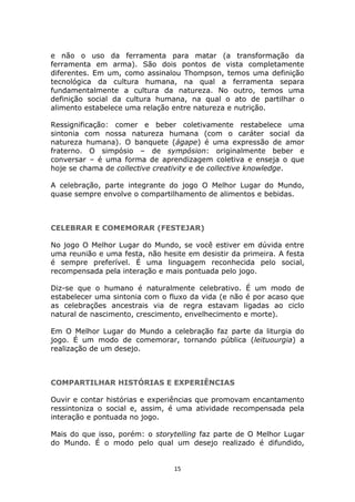 e não o uso da ferramenta para matar (a transformação da
ferramenta em arma). São dois pontos de vista completamente
diferentes. Em um, como assinalou Thompson, temos uma definição
tecnológica da cultura humana, na qual a ferramenta separa
fundamentalmente a cultura da natureza. No outro, temos uma
definição social da cultura humana, na qual o ato de partilhar o
alimento estabelece uma relação entre natureza e nutrição.

Ressignificação: comer e beber coletivamente restabelece uma
sintonia com nossa natureza humana (com o caráter social da
natureza humana). O banquete (ágape) é uma expressão de amor
fraterno. O simpósio – de sympósion: originalmente beber e
conversar – é uma forma de aprendizagem coletiva e enseja o que
hoje se chama de collective creativity e de collective knowledge.

A celebração, parte integrante do jogo O Melhor Lugar do Mundo,
quase sempre envolve o compartilhamento de alimentos e bebidas.



CELEBRAR E COMEMORAR (FESTEJAR)

No jogo O Melhor Lugar do Mundo, se você estiver em dúvida entre
uma reunião e uma festa, não hesite em desistir da primeira. A festa
é sempre preferível. É uma linguagem reconhecida pelo social,
recompensada pela interação e mais pontuada pelo jogo.

Diz-se que o humano é naturalmente celebrativo. É um modo de
estabelecer uma sintonia com o fluxo da vida (e não é por acaso que
as celebrações ancestrais via de regra estavam ligadas ao ciclo
natural de nascimento, crescimento, envelhecimento e morte).

Em O Melhor Lugar do Mundo a celebração faz parte da liturgia do
jogo. É um modo de comemorar, tornando pública (leituourgia) a
realização de um desejo.



COMPARTILHAR HISTÓRIAS E EXPERIÊNCIAS

Ouvir e contar histórias e experiências que promovam encantamento
ressintoniza o social e, assim, é uma atividade recompensada pela
interação e pontuada no jogo.

Mais do que isso, porém: o storytelling faz parte de O Melhor Lugar
do Mundo. É o modo pelo qual um desejo realizado é difundido,


                                 15
 