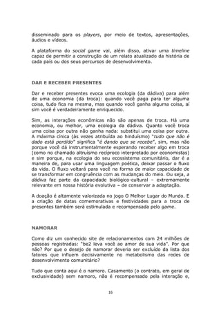 disseminado para os players, por meio de textos, apresentações,
áudios e vídeos.

A plataforma do social game vai, além disso, ativar uma timeline
capaz de permitir a construção de um relato atualizado da história de
cada país ou dos seus percursos de desenvolvimento.



DAR E RECEBER PRESENTES

Dar e receber presentes evoca uma ecologia (da dádiva) para além
de uma economia (da troca): quando você paga para ter alguma
coisa, tudo fica na mesma, mas quando você ganha alguma coisa, aí
sim você é verdadeiramente enriquecido.

Sim, as interações econômicas não são apenas de troca. Há uma
economia, ou melhor, uma ecologia da dádiva. Quanto você troca
uma coisa por outra não ganha nada: substitui uma coisa por outra.
A máxima cínica (às vezes atribuída ao hinduísmo) “tudo que não é
dado está perdido” significa “é dando que se recebe”, sim, mas não
porque você dá instrumentalmente esperando receber algo em troca
(como no chamado altruísmo recíproco interpretado por economistas)
e sim porque, na ecologia do seu ecossistema comunitário, dar é a
maneira de, para usar uma linguagem poética, deixar passar o fluxo
da vida. O fluxo voltará para você na forma de maior capacidade de
se transformar em congruência com as mudanças do meio. Ou seja, a
dádiva faz parte da capacidade biológico-cultural – extremamente
relevante em nossa história evolutiva – de conservar a adaptação.

A doação é altamente valorizada no jogo O Melhor Lugar do Mundo. E
a criação de datas comemorativas e festividades para a troca de
presentes também será estimulada e recompensada pelo game.



NAMORAR

Como diz um conhecido site de relacionamentos com 24 milhões de
pessoas registradas: “be2 leva você ao amor de sua vida”. Por que
não? Por que o desejo de namorar deveria ser excluído da lista dos
fatores que influem decisivamente no metabolismo das redes de
desenvolvimento comunitário?

Tudo que conta aqui é o namoro. Casamento (o contrato, em geral de
exclusividade) sem namoro, não é recompensado pela interação e,


                                 16
 