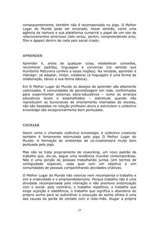consequentemente, também não é recompensado no jogo. O Melhor
Lugar do Mundo pode ser encarado, nesse sentido, como uma
agência de namoro e sua plataforma cumprirá o papel de um site de
relacionamentos amorosos (lato sensu, porém, compreendendo eros,
filos e ágape) dentro de cada país social criado.



APRENDER

Aprender é, antes de qualquer coisa, estabelecer conexões,
reconhecer padrões, linguagear e conversar (no sentido que
Humberto Maturana confere a essas noções). Na verdade, aprender é
interagir: se adaptar, imitar, colaborar (a linguagem é uma forma de
colaboração, talvez a sua forma básica).

Em O Melhor Lugar do Mundo os desejos de aprender são altamente
valorizados. E comunidades de aprendizagem em rede, conformadas
para experimentar sistemas sócio-educativos – como os arranjos
educativos locais e assemelhados – sobretudo quando não
reproduzem as burocracias do ensinamento chamadas de escolas,
não são baseadas na relação professor-aluno e estimulem o collective
knowledge são excepcionalmente bem pontuadas.



COCRIAR

Assim como o chamado collective knowledge, a collective creativity
também é fortemente estimulada pelo jogo O Melhor Lugar do
Mundo. A formação de ambientes de co-creationserá muito bem
pontuada pelo jogo.

Mas não se trata propriamente de coworking, um novo padrão de
trabalho que, diz-se, segue uma tendência mundial contemporânea.
Não é uma porção de pessoas trabalhando juntas (em termos de
contiguidade espacial), cada qual com um objetivo e sim
comunidades de pessoas compartilhando atividades criativas.

O Melhor Lugar do Mundo não valoriza nem recompensa o trabalho e
sim a criatividade e o empreendedorismo. Porque trabalho não é uma
atividade recompensada pela interação e não promove sintonização
com o social: pelo contrário, o trabalho repetitivo, o trabalho que
exige sujeição e obediência, o trabalho que significa o abandono do
próprio sonho para se subordinar a execução do sonho alheio é uma
das causas da perda de contato com a rede-mãe. Alugar a própria


                                 17
 