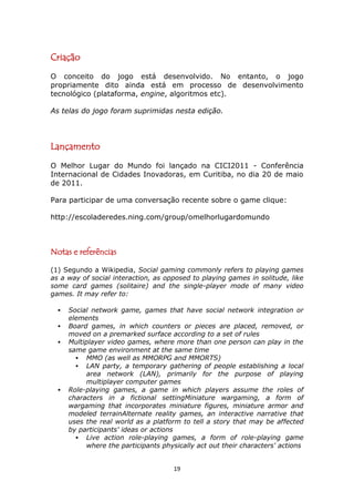 Criação
O conceito do jogo está desenvolvido. No entanto, o jogo
propriamente dito ainda está em processo de desenvolvimento
tecnológico (plataforma, engine, algoritmos etc).

As telas do jogo foram suprimidas nesta edição.




Lançamento
O Melhor Lugar do Mundo foi lançado na CICI2011 - Conferência
Internacional de Cidades Inovadoras, em Curitiba, no dia 20 de maio
de 2011.

Para participar de uma conversação recente sobre o game clique:

http://escoladeredes.ning.com/group/omelhorlugardomundo



Notas e referências

(1) Segundo a Wikipedia, Social gaming commonly refers to playing games
as a way of social interaction, as opposed to playing games in solitude, like
some card games (solitaire) and the single-player mode of many video
games. It may refer to:

     Social network game, games that have social network integration or
      elements
     Board games, in which counters or pieces are placed, removed, or
      moved on a premarked surface according to a set of rules
     Multiplayer video games, where more than one person can play in the
      same game environment at the same time
         MMO (as well as MMORPG and MMORTS)
         LAN party, a temporary gathering of people establishing a local
           area network (LAN), primarily for the purpose of playing
           multiplayer computer games
     Role-playing games, a game in which players assume the roles of
      characters in a fictional settingMiniature wargaming, a form of
      wargaming that incorporates miniature figures, miniature armor and
      modeled terrainAlternate reality games, an interactive narrative that
      uses the real world as a platform to tell a story that may be affected
      by participants' ideas or actions
         Live action role-playing games, a form of role-playing game
           where the participants physically act out their characters' actions


                                      19
 