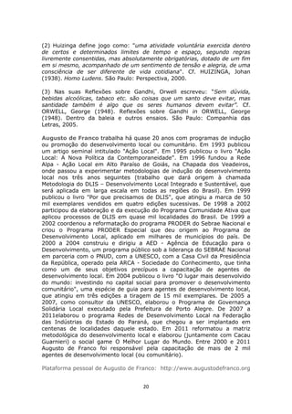 (2) Huizinga define jogo como: "uma atividade voluntária exercida dentro
de certos e determinados limites de tempo e espaço, segundo regras
livremente consentidas, mas absolutamente obrigatórias, dotado de um fim
em si mesmo, acompanhado de um sentimento de tensão e alegria, de uma
consciência de ser diferente de vida cotidiana". Cf. HUIZINGA, Johan
(1938). Homo Ludens. São Paulo: Perspectiva, 2000.

(3) Nas suas Reflexões sobre Gandhi, Orwell escreveu: “Sem dúvida,
bebidas alcoólicas, tabaco etc. são coisas que um santo deve evitar, mas
santidade também é algo que os seres humanos devem evitar”. Cf.
ORWELL, George (1948). Reflexões sobre Gandhi in ORWELL, George
(1948). Dentro da baleia e outros ensaios. São Paulo: Companhia das
Letras, 2005.

Augusto de Franco trabalha há quase 20 anos com programas de indução
ou promoção do desenvolvimento local ou comunitário. Em 1993 publicou
um artigo seminal intitulado "Ação Local". Em 1995 publicou o livro "Ação
Local: A Nova Política da Contemporaneidade". Em 1996 fundou a Rede
Alpa - Ação Local em Alto Paraíso de Goiás, na Chapada dos Veadeiros,
onde passou a experimentar metodologias de indução do desenvolvimento
local nos três anos seguintes (trabalho que dará origem à chamada
Metodologia do DLIS – Desenvolvimento Local Integrado e Sustentável, que
será aplicada em larga escala em todas as regiões do Brasil). Em 1999
publicou o livro "Por que precisamos de DLIS", que atingiu a marca de 50
mil exemplares vendidos em quatro edições sucessivas. De 1998 a 2002
participou da elaboração e da execução do Programa Comunidade Ativa que
aplicou processos de DLIS em quase mil localidades do Brasil. De 1999 a
2002 coordenou a reformatação do programa PRODER do Sebrae Nacional e
criou o Programa PRODER Especial que deu origem ao Programa de
Desenvolvimento Local, aplicado em milhares de municípios do país. De
2000 a 2004 construiu e dirigiu a AED - Agência de Educação para o
Desenvolvimento, um programa público sob a liderança do SEBRAE Nacional
em parceria com o PNUD, com a UNESCO, com a Casa Civil da Presidência
da República, operado pela ARCA - Sociedade do Conhecimento, que tinha
como um de seus objetivos precípuos a capacitação de agentes de
desenvolvimento local. Em 2004 publicou o livro "O lugar mais desenvolvido
do mundo: investindo no capital social para promover o desenvolvimento
comunitário", uma espécie de guia para agentes de desenvolvimento local,
que atingiu em três edições a tiragem de 15 mil exemplares. De 2005 a
2007, como consultor da UNESCO, elaborou o Programa de Governança
Solidária Local executado pela Prefeitura de Porto Alegre. De 2007 a
2011elaborou o programa Redes de Desenvolvimento Local na Federação
das Indústrias do Estado do Paraná, que chegou a ser implantado em
centenas de localidades daquele estado. Em 2011 reformatou a matriz
metodológica do desenvolvimento local e elaborou (juntamente com Cacau
Guarnieri) o social game O Melhor Lugar do Mundo. Entre 2000 e 2011
Augusto de Franco foi responsável pela capacitação de mais de 2 mil
agentes de desenvolvimento local (ou comunitário).

Plataforma pessoal de Augusto de Franco: http://www.augustodefranco.org


                                    20
 