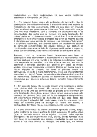 participativo => plano participativo. Há aqui vários problemas
associados e não apenas um único.

3 – Em primeiro lugar, redes são ambientes de interação, não de
participação. Se o desenvolvimento é encarado como uma espécie de
metabolismo da rede comunitária, então ele não pode ser emulado
(nem simulado) por processos participativos. Seria necessário ensejar
uma dinâmica interativa, com o aumento da distributividade e da
conectividade das redes que se formam em cada localidade. Em
outras palavras, o desenvolvimento comunitário é uma dinâmica
emergente e não um processo planejado top down (e mesmo quando
é planejado por uma parcela de pessoas – as chamadas “lideranças”
– da própria localidade, ele continua sendo um processo de escolha
de caminhos compartilhado por poucas pessoas, que acabam se
constituindo como uma espécie de oligarquia participativa e impondo,
ainda que docemente, suas visões aos demais de cima para baixo).

Ademais, como os processos foram desenhados com base na
participação, eles estimularam o assembleísmo e o reunionismo: tudo
sempre acabava em uma reunião e as próprias metodologias viraram
uma sequencia de reuniões, com data e hora marcada, em vez de
estimular a conexão cotidiana das pessoas por todos os meios:
visitas, conversas presenciais, encontros lúdicos em happy hours e
festas, equipes de trabalho nas quais as pessoas vivem sua
convivência, troca de e-mails, telefonemas, interação em plataformas
interativas e... jogos! Ocorre que reuniões são péssimos instrumentos
de netweaving, sobretudo quando só acontecem se convocadas e
conduzidas por agentes externos (como também frequentemente
ocorria).

4 - Em segundo lugar, não se pode induzir uma localidade a adotar
uma (única) visão de futuro. São sempre várias visões, mesmo
dentro de cada uma das comunidades de projeto que se formam em
uma localidade. Além disso, essas visões variam com o tempo, não
havendo um caminho único para um futuro desejado e compartilhado
em determinado momento (o momento em que esse passo das
metodologias é aplicado). Não pode haver, portanto, um plano como
mapa do caminho para se alcançar tal futuro. Por último, a
contiguidade territorial não gera necessariamente comunidade.

5 - Como decorrência do último problema apontado acima, surgiu
outro problema de ordem prática de difícil superação. O público ativo
(que na verdade deveria ser o sujeito, composto pelos agentes
endógenos) do desenvolvimento local, acabou sendo formado mais
com base na necessidade das pessoas envolvidas do que nos seus
ativos e nos seus sonhos ou desejos. De sorte que, na imensa


                                  3
 