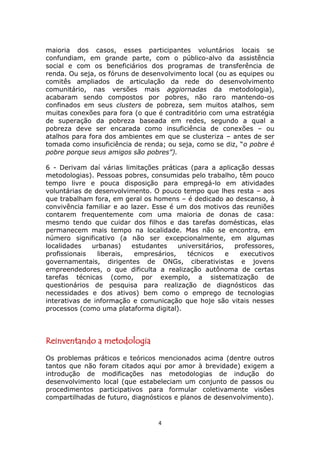 maioria dos casos, esses participantes voluntários locais se
confundiam, em grande parte, com o público-alvo da assistência
social e com os beneficiários dos programas de transferência de
renda. Ou seja, os fóruns de desenvolvimento local (ou as equipes ou
comitês ampliados de articulação da rede do desenvolvimento
comunitário, nas versões mais aggiornadas da metodologia),
acabaram sendo compostos por pobres, não raro mantendo-os
confinados em seus clusters de pobreza, sem muitos atalhos, sem
muitas conexões para fora (o que é contraditório com uma estratégia
de superação da pobreza baseada em redes, segundo a qual a
pobreza deve ser encarada como insuficiência de conexões – ou
atalhos para fora dos ambientes em que se clusteriza – antes de ser
tomada como insuficiência de renda; ou seja, como se diz, “o pobre é
pobre porque seus amigos são pobres”).

6 - Derivam daí várias limitações práticas (para a aplicação dessas
metodologias). Pessoas pobres, consumidas pelo trabalho, têm pouco
tempo livre e pouca disposição para empregá-lo em atividades
voluntárias de desenvolvimento. O pouco tempo que lhes resta – aos
que trabalham fora, em geral os homens – é dedicado ao descanso, à
convivência familiar e ao lazer. Esse é um dos motivos das reuniões
contarem frequentemente com uma maioria de donas de casa:
mesmo tendo que cuidar dos filhos e das tarefas domésticas, elas
permanecem mais tempo na localidade. Mas não se encontra, em
número significativo (a não ser excepcionalmente, em algumas
localidades   urbanas)    estudantes    universitários,   professores,
profissionais   liberais,  empresários,    técnicos     e   executivos
governamentais, dirigentes de ONGs, ciberativistas e jovens
empreendedores, o que dificulta a realização autônoma de certas
tarefas técnicas (como, por exemplo, a sistematização de
questionários de pesquisa para realização de diagnósticos das
necessidades e dos ativos) bem como o emprego de tecnologias
interativas de informação e comunicação que hoje são vitais nesses
processos (como uma plataforma digital).




Reinventando a metodologia
Os problemas práticos e teóricos mencionados acima (dentre outros
tantos que não foram citados aqui por amor à brevidade) exigem a
introdução de modificações nas metodologias de indução do
desenvolvimento local (que estabeleciam um conjunto de passos ou
procedimentos participativos para formular coletivamente visões
compartilhadas de futuro, diagnósticos e planos de desenvolvimento).


                                  4
 