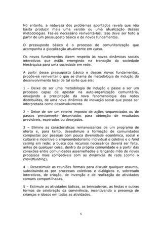 No entanto, a natureza dos problemas apontados revela que não
basta produzir mais uma versão ou uma atualização dessas
metodologias. Faz-se necessário reinventá-las. Isso deve ser feito a
partir de um pressuposto básico e de novos fundamentos.

O pressuposto básico é o processo de comunitarização               que
acompanha a glocalização atualmente em curso.

Os novos fundamentos dizem respeito às novas dinâmicas sociais
interativas que estão emergindo na transição da sociedade
hierárquica para uma sociedade em rede.

A partir desse pressuposto básico e desses novos fundamentos,
propõe-se reinventar o que se chama de metodologia de indução do
desenvolvimento local de tal sorte que ela:

1 – Deixe de ser uma metodologia de indução e passe a ser um
processo capaz de apostar na auto-organização comunitária,
ensejando a precipitação da nova fenomenologia das redes
distribuídas, de uma nova dinâmica de inovação social que possa ser
interpretada como desenvolvimento.

2 – Deixe de ser um roteiro imposto de ações sequenciadas ou de
passos previamente desenhados para obtenção de resultados
previsíveis, esperados ou desejados.

3 – Elimine as características remanescentes de um programa de
oferta e, para tanto, desestimule a formação de comunidades
compostas por pessoas com pouca diversidade econômica, social e
cultural e incentive o empreendedorismo individual e coletivo e o fund
raising em rede: a busca dos recursos necessários deverá ser feita,
antes de qualquer coisa, dentro da própria comunidade e a partir das
conexões entre comunidades assemelhadas e lançando mão de novos
processos mais compatíveis com as dinâmicas de rede (como o
crowdfunding).

4 – Desestimule as reuniões formais para discutir qualquer assunto,
substituindo-as por processos coletivos e dialógicos e, sobretudo
interativos, de criação, de invenção e de realização de atividades
comuns compartilhadas.

5 – Estimule as atividades lúdicas, as brincadeiras, as festas e outras
formas de celebração da convivência, incentivando a presença de
crianças e idosos em todas as atividades.




                                   5
 
