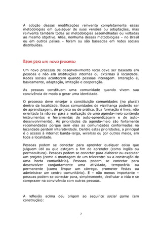 A adoção dessas modificações reinventa completamente essas
metodologias em quaisquer de suas versões ou adaptações, mas
reinventa também todas as metodologias assemelhadas ou voltadas
ao mesmo objetivo. Aliás, nenhuma dessas metodologias – no Brasil
ou em outros países – foram ou são baseadas em redes sociais
distribuídas.




Bases para um novo processo
Um novo processo de desenvolvimento local deve ser baseado em
pessoas e não em instituições internas ou externas à localidade.
Redes sociais acontecem quando pessoas interagem. Interação é,
basicamente, adaptação, imitação e cooperação.

As pessoas constituem uma comunidade                quando       vivem   sua
convivência de modo a gerar uma identidade.

O processo deve ensejar a constituição comunidades (no plural)
dentro da localidade. Essas comunidades de vizinhança poderão ser
de aprendizagem, de projeto ou de prática. Sua formação é livre, não
orientada (a não ser para a realização de uma agenda-meio contendo
instrumentos e ferramentas de auto-aprendizagem e de auto-
desenvolvimento). As prioridades da agenda-meio são fortemente
recomendadas porque sem elas as comunidades conformadas na
localidade perdem interatividade. Dentre estas prioridades, a principal
é o acesso à internet banda-larga, wireless ou por outros meios, em
toda a localidade.

Pessoas podem se conectar para aprender qualquer coisa que
julguem útil ou que estejam a fim de aprender (como inglês ou
permacultura). Pessoas podem se conectar para elaborar ou executar
um projeto (como a montagem de um telecentro ou a construção de
uma horta comunitária). Pessoas podem se conectar para
desenvolver   conjuntamente    uma    atividade,  temporária     ou
permanente (como limpar um córrego, promover festas ou
administrar um centro comunitário). E – não menos importante –
pessoas podem se conectar para, simplesmente, desfrutar a vida e se
comprazer na convivência com outras pessoas.



A reflexão acima     deu   origem       ao   seguinte   social   game    (em
construção):



                                    7
 