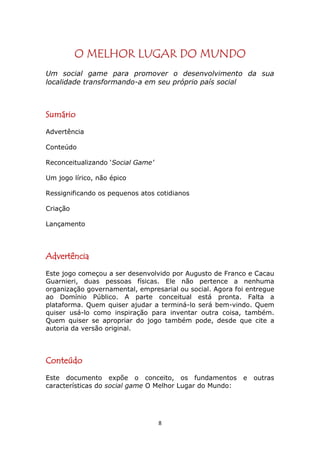 O MELHOR LUGAR DO MUNDO
Um social game para promover o desenvolvimento da sua
localidade transformando-a em seu próprio país social



Sumário
Advertência

Conteúdo

Reconceitualizando ‘Social Game’

Um jogo lírico, não épico

Ressignificando os pequenos atos cotidianos

Criação

Lançamento




Advertência
Este jogo começou a ser desenvolvido por Augusto de Franco e Cacau
Guarnieri, duas pessoas físicas. Ele não pertence a nenhuma
organização governamental, empresarial ou social. Agora foi entregue
ao Domínio Público. A parte conceitual está pronta. Falta a
plataforma. Quem quiser ajudar a terminá-lo será bem-vindo. Quem
quiser usá-lo como inspiração para inventar outra coisa, também.
Quem quiser se apropriar do jogo também pode, desde que cite a
autoria da versão original.




Conteúdo
Este documento expõe o conceito, os fundamentos           e   outras
características do social game O Melhor Lugar do Mundo:




                                   8
 