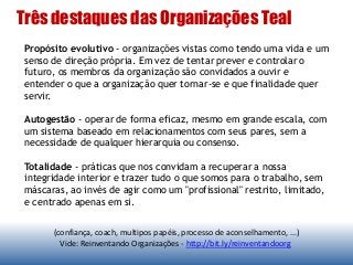 Três destaques das Organizações Teal
(confiança, coach, multipos papéis, processo de aconselhamento, ...)
Vide: Reinventando Organizações - http://bit.ly/reinventandoorg
Propósito evolutivo - organizações vistas como tendo uma vida e um
senso de direção própria. Em vez de tentar prever e controlar o
futuro, os membros da organização são convidados a ouvir e
entender o que a organização quer tornar-se e que finalidade quer
servir.
Autogestão - operar de forma eficaz, mesmo em grande escala, com
um sistema baseado em relacionamentos com seus pares, sem a
necessidade de qualquer hierarquia ou consenso.
Totalidade - práticas que nos convidam a recuperar a nossa
integridade interior e trazer tudo o que somos para o trabalho, sem
máscaras, ao invés de agir como um "profissional" restrito, limitado,
e centrado apenas em si.
 