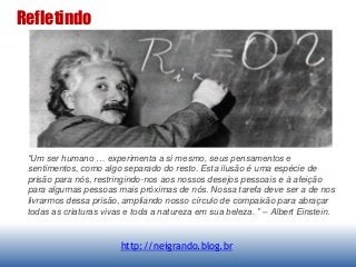 Refletindo
http://neigrando.blog.br
“Um ser humano … experimenta a si mesmo, seus pensamentos e
sentimentos, como algo separado do resto. Esta ilusão é uma espécie de
prisão para nós, restringindo-nos aos nossos desejos pessoais e à afeição
para algumas pessoas mais próximas de nós. Nossa tarefa deve ser a de nos
livrarmos dessa prisão, ampliando nosso círculo de compaixão para abraçar
todas as criaturas vivas e toda a natureza em sua beleza. ” – Albert Einstein.
 