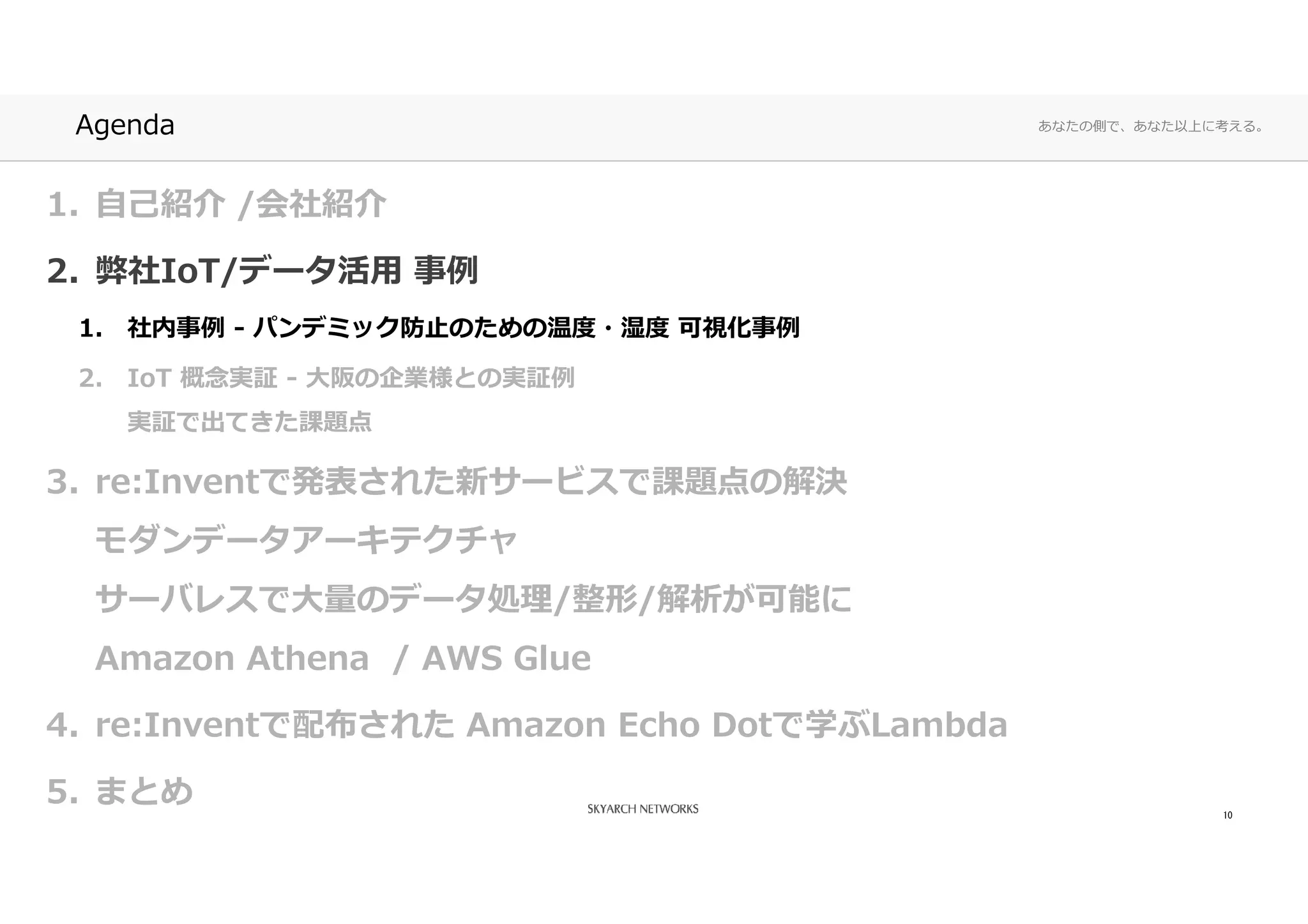 あなたの側で、あなた以上に考える。Agenda
1. 自己紹介 /会社紹介
2. 弊社IoT/データ活⽤ 事例
1. 社内事例 - パンデミック防⽌のための温度・湿度 可視化事例
2. IoT 概念実証 - ⼤阪の企業様との実証例
実証で出てきた課題点
3. re:Inventで発表された新サービスで課題点の解決
モダンデータアーキテクチャ
サーバレスで⼤量のデータ処理/整形/解析が可能に
Amazon Athena / AWS Glue
4. re:Inventで配布された Amazon Echo Dotで学ぶLambda
5. まとめ 10
 