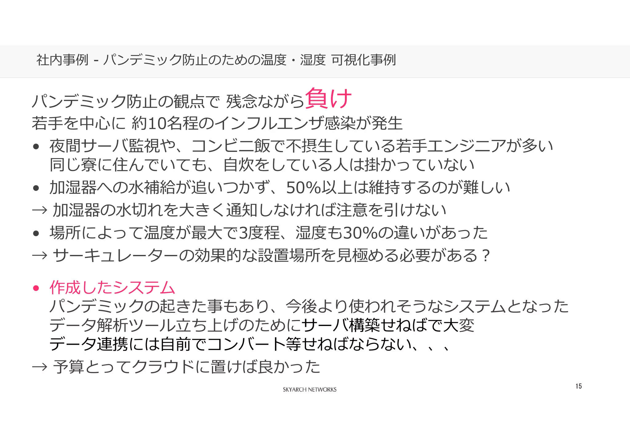 あなたの側で、あなた以上に考える。
15
社内事例 - パンデミック防⽌のための温度・湿度 可視化事例
パンデミック防⽌の観点で 残念ながら負け
若手を中⼼に 約10名程のインフルエンザ感染が発生
• 夜間サーバ監視や、コンビニ飯で不摂生している若手エンジニアが多い
同じ寮に住んでいても、自炊をしている⼈は掛かっていない
• 加湿器への水補給が追いつかず、50%以上は維持するのが難しい
→ 加湿器の水切れを⼤きく通知しなければ注意を引けない
• 場所によって温度が最⼤で3度程、湿度も30％の違いがあった
→ サーキュレーターの効果的な設置場所を⾒極める必要がある？
• 作成したシステム
パンデミックの起きた事もあり、今後より使われそうなシステムとなった
データ解析ツール⽴ち上げのためにサーバ構築せねばで⼤変
データ連携には自前でコンバート等せねばならない、、、
→ 予算とってクラウドに置けば良かった
 