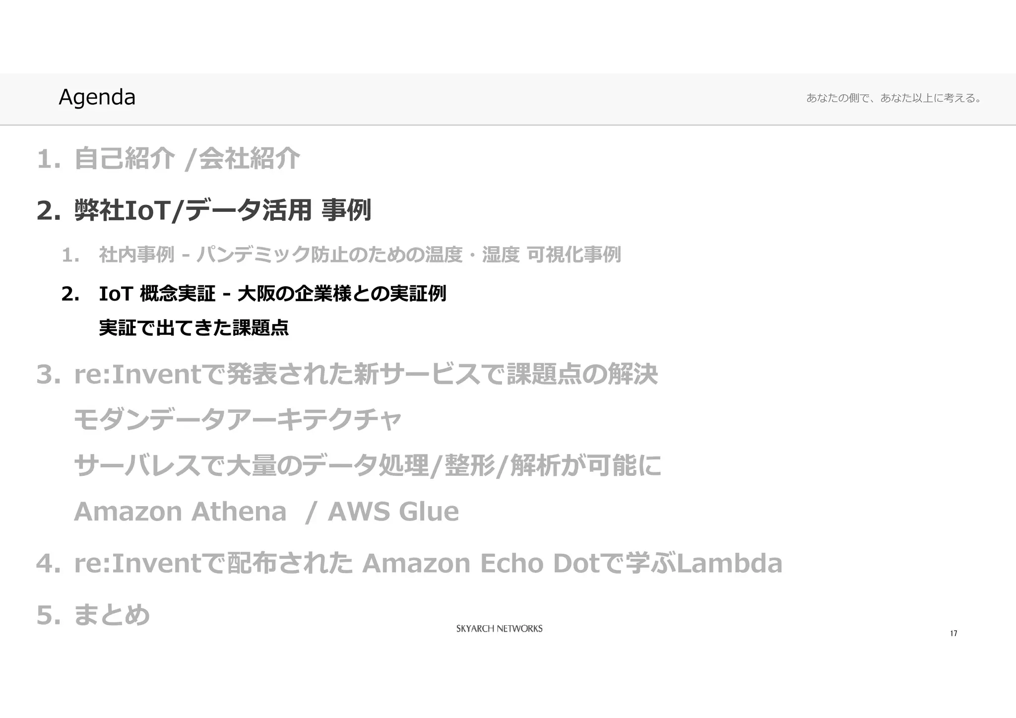 あなたの側で、あなた以上に考える。Agenda
1. 自己紹介 /会社紹介
2. 弊社IoT/データ活⽤ 事例
1. 社内事例 - パンデミック防⽌のための温度・湿度 可視化事例
2. IoT 概念実証 - ⼤阪の企業様との実証例
実証で出てきた課題点
3. re:Inventで発表された新サービスで課題点の解決
モダンデータアーキテクチャ
サーバレスで⼤量のデータ処理/整形/解析が可能に
Amazon Athena / AWS Glue
4. re:Inventで配布された Amazon Echo Dotで学ぶLambda
5. まとめ 17
 