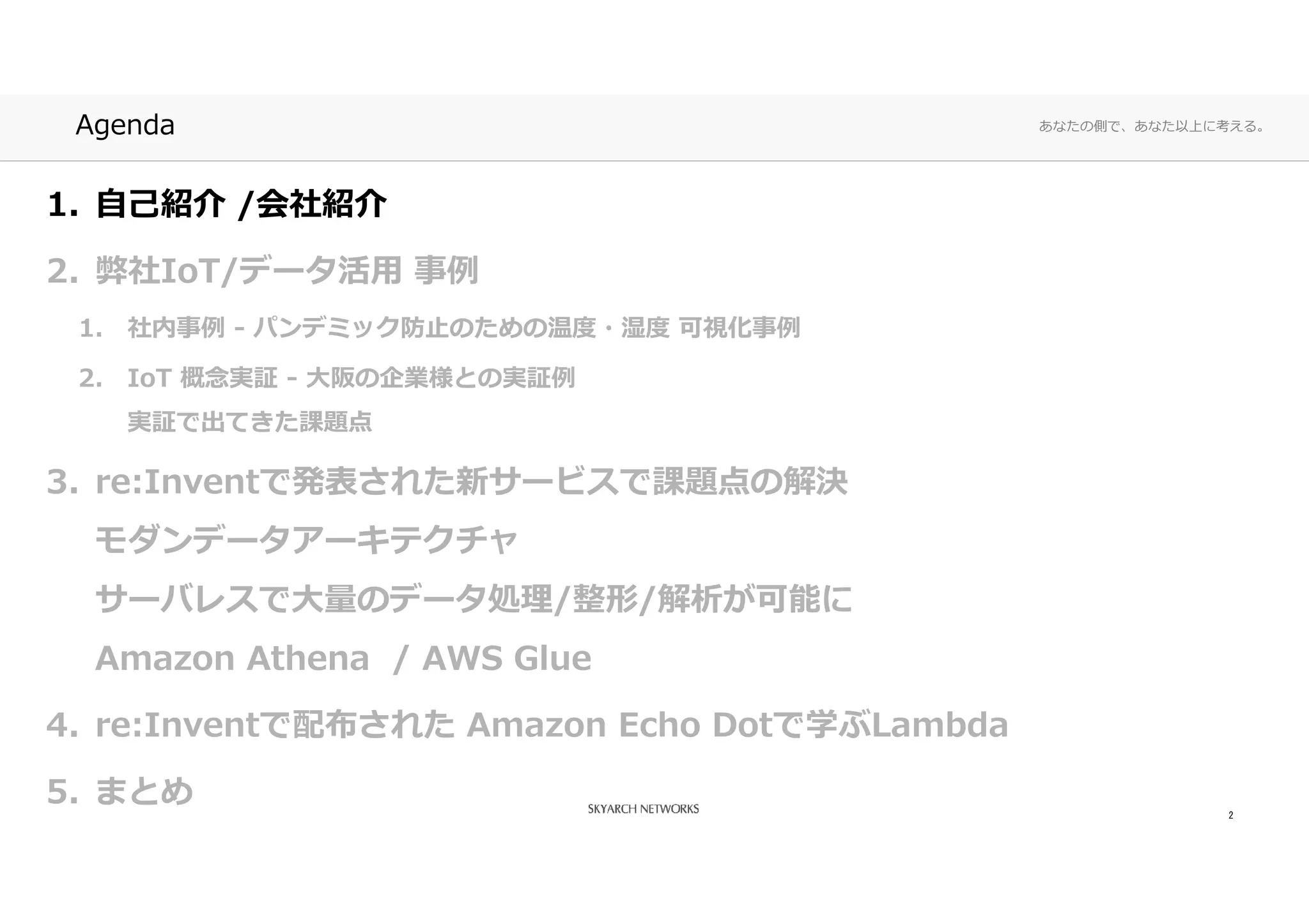 あなたの側で、あなた以上に考える。Agenda
1. 自己紹介 /会社紹介
2. 弊社IoT/データ活⽤ 事例
1. 社内事例 - パンデミック防⽌のための温度・湿度 可視化事例
2. IoT 概念実証 - ⼤阪の企業様との実証例
実証で出てきた課題点
3. re:Inventで発表された新サービスで課題点の解決
モダンデータアーキテクチャ
サーバレスで⼤量のデータ処理/整形/解析が可能に
Amazon Athena / AWS Glue
4. re:Inventで配布された Amazon Echo Dotで学ぶLambda
5. まとめ 2
 