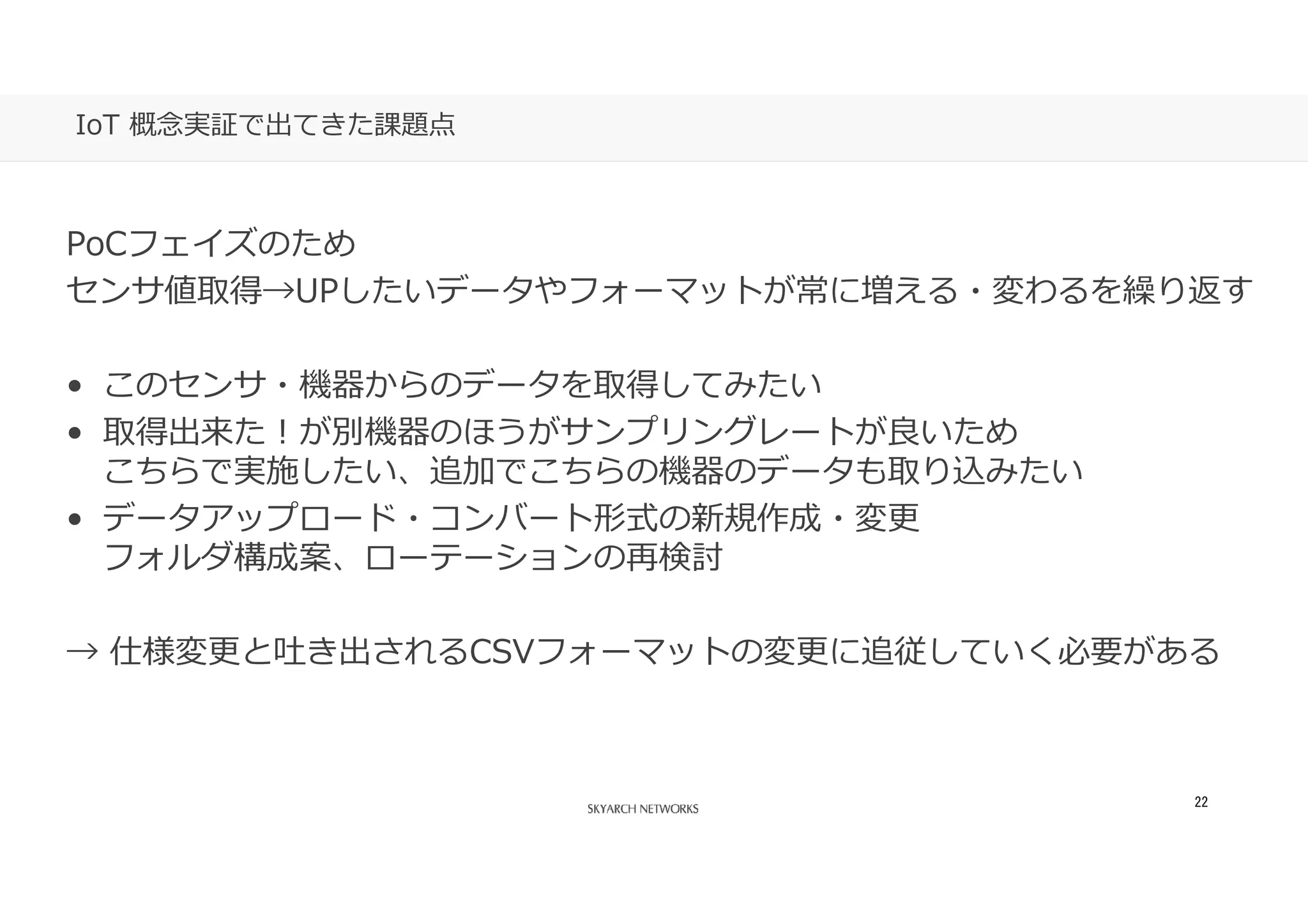あなたの側で、あなた以上に考える。
22
IoT 概念実証で出てきた課題点
PoCフェイズのため
センサ値取得→UPしたいデータやフォーマットが常に増える・変わるを繰り返す
• このセンサ・機器からのデータを取得してみたい
• 取得出来た！が別機器のほうがサンプリングレートが良いため
こちらで実施したい、追加でこちらの機器のデータも取り込みたい
• データアップロード・コンバート形式の新規作成・変更
フォルダ構成案、ローテーションの再検討
→ 仕様変更と吐き出されるCSVフォーマットの変更に追従していく必要がある
 